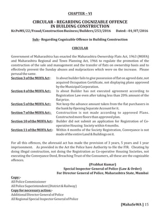 CHAPTER – VI
CIRCULAR - REGARDING COGNIZABLE OFFENCE
IN BUILDING CONSTRUCTION
Kr.PoMS/22/Fraud/ConstructionBusiness/Builders/253/2016 Dated:-01/07/2016
Sub:- Regarding Cognizable Oﬀence in Building Construction
CIRCULAR
Government of Maharashtra has enacted the Maharashtra Ownership Flats Act, 1963 (MOFA)
and Maharashtra Regional and Town Planning Act, 1966 to regulate the promotion of the
construction of the sale and management and the transfer of lats on ownership basis and to
eﬀectively prevent the Sunday abuses and malpractices which were on the increase. Please
perusalthesame.
Section3oftheMOFAAct: Is about builder fails to give possessionof lat on agreed date, not
acquired Occupation Certi icate, not displaying plans approved
bytheMunicipalCorporation.
Section4oftheMOFAAct: Is about Builder has not executed agreement according to
Registration Law even after taking less than 20% amount of the
latprice.
Section5oftheMOFAAct: Not keep the advance amount taken from the lat purchasers in
thebankbyOpeningSeparateAccountforit.
Section7oftheMOFAAct: Construction is not made according to approved Plans.
Constructedmore loorsthanapprovedplan.
Section10oftheMOFAAct: Builder did not submit an application for Registration of Co-
operativeHousing Societywithin4months.
Section11oftheMOFAAct: Within 4 months of the Society Registration, Conveyance is not
madeoftheentireLand&Buildingsonit.
For all this oﬀences, the aforesaid act has made the provision of 3 years, 5 years and 1 year
imprisonment. As provided in the Act the Police have Authority to ile the FIR. Cheating by
doing illegal construction, not doing the Registration as Co-operative Housing Societies, not
executing the Conveyance Deed, Breaching Trust of the Consumers, all these are the cognizable
oﬀences.
(Prabhat Kumar)
Special Inspector General of Police (Law & Order)
For Director General of Police, Maharashtra State, Mumbai
Copy:-
AllPoliceCommissioner
AllPoliceSuperintendent(District&Railway)
Copyfornecessaryaction:-
AdditionalDirectorGeneralofPolice
AllRegionalSpecialInspectorGeneralofPolice
[MahaSeWA ] 15
 