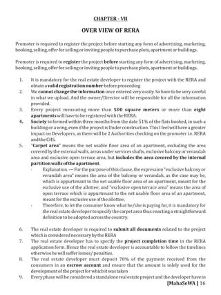CHAPTER - VII
OVER VIEW OF RERA
Promoter is required to register the project before starting any form of advertising, marketing,
booking,selling,oﬀerforsellingorinvitingpeopletopurchaseplots,apartmentorbuildings.
Promoter is required to register the project before starting any form of advertising, marketing,
booking,selling,oﬀerforsellingorinvitingpeopletopurchaseplots,apartmentorbuildings.
1. It is mandatory for the real estate developer to register the project with the RERA and
obtainavalidregistrationnumberbeforeproceeding
2. We cannot change the information once entered very easily. So have to be very careful
in what we upload. And the owner/Director will be responsible for all the information
provided.
3. Every project measuring more than 500 square meters or more than eight
apartmentswillhavetoberegisteredwiththeRERA.
4. Society to formed within three months from the date 51% of the lats booked, in such a
buildingora wing, eveniftheprojectisUnderconstruction.ThisIfeelwillhavea greater
impact on Developers, as there will be 2 Authorities checking on the promoter i.e. RERA
andtheCHS.
5. “Carpet area" means the net usable loor area of an apartment, excluding the area
coveredbytheexternalwalls,areasunderservicesshafts,exclusivebalconyorverandah
area and exclusive open terrace area, but includes the area covered by the internal
partitionwallsoftheapartment.
· Explanation.—Forthepurposeofthisclause,theexpression"exclusivebalconyor
verandah area" means the area of the balcony or verandah, as the case may be,
which is appurtenant to the net usable loor area of an apartment, meant for the
exclusive use of the allottee; and "exclusive open terrace area" means the area of
open terrace which is appurtenant to the net usable loor area of an apartment,
meantfortheexclusiveuseoftheallottee;
· Therefore, to let the consumer know what he/she is paying for, it is mandatory for
the real estate developerto specifythe carpet area thus enacting a straightforward
de initiontobeadoptedacrossthecountry.
6. The real estate developer is required to submit all documents related to the project
whichisconsiderednecessarybytheRERA
7. The real estate developer has to specify the project completion time in the RERA
application form. Hence the real estate developer is accountable to follow the timelines
otherwisehewillsuﬀerlosses/penalties.
8. The real estate developer must deposit 70% of the payment received from the
consumers in an escrow account and ensure that the amount is solely used for the
developmentoftheprojectforwhichitwastaken
9. Everyphasewillbeconsideredastandalonerealestateprojectandthedeveloperhaveto
[MahaSeWA ] 16
 