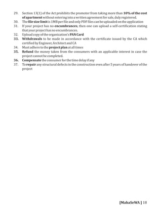 29. Section 13(1) of the Act prohibits the promoter from taking more than 10% of the cost
ofapartmentwithoutenteringintoawrittenagreementforsale,dulyregistered.
30. The ilesizelimitis1MBper ileandonlyPDF ilescanbeuploadedontheapplication
31. If your project has no encumbrances, then one can upload a self-certi ication stating
thatyourprojecthasnoencumbrances.
32. Uploadcopyoftheorganization'sPANCard
33. Withdrawals to be made in accordance with the certi icate issued by the CA which
certi iedbyEngineer,ArchitectandCA
34. Mustadheretotheprojectplanatalltimes
35. Refund the money taken from the consumers with an applicable interest in case the
projectcannotbecompleted.
36. Compensatetheconsumerforthetimedelayifany
37. To repair any structural defects in the construction even after 5 years of handover of the
project
[MahaSeWA ] 18
 