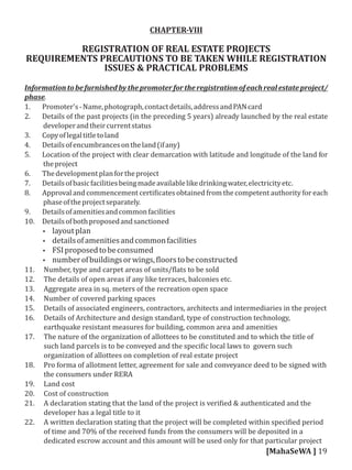 CHAPTER-VIII
REGISTRATION OF REAL ESTATE PROJECTS
REQUIREMENTS PRECAUTIONS TO BE TAKEN WHILE REGISTRATION
ISSUES & PRACTICAL PROBLEMS
Informationtobefurnishedbythepromoterfor theregistrationof eachrealestateproject/
phase.
1. Promoter's-Name,photograph,contactdetails,addressandPANcard
2. Details of the past projects (in the preceding 5 years) already launched by the real estate
developerandtheircurrentstatus
3. Copyoflegaltitletoland
4. Detailsofencumbrancesontheland(ifany)
5. Location of the project with clear demarcation with latitude and longitude of the land for
theproject
6. Thedevelopmentplanfortheproject
7. Detailsofbasicfacilitiesbeingmadeavailablelikedrinkingwater,electricityetc.
8. Approval and commencement certi icates obtained from the competent authority for each
phaseoftheprojectseparately.
9. Detailsofamenitiesandcommonfacilities
10. Detailsofbothproposedandsanctioned
 layoutplan
 detailsofamenitiesandcommonfacilities
 FSIproposedtobeconsumed
 numberofbuildingsorwings, loorstobeconstructed
11. Number, type and carpet areas of units/ lats to be sold
12. The details of open areas if any like terraces, balconies etc.
13. Aggregate area in sq. meters of the recreation open space
14. Number of covered parking spaces
15. Details of associated engineers, contractors, architects and intermediaries in the project
16. Details of Architecture and design standard, type of construction technology,
earthquake resistant measures for building, common area and amenities
17. The nature of the organization of allottees to be constituted and to which the title of
such land parcels is to be conveyed and the speci ic local laws to govern such
organization of allottees on completion of real estate project
18. Pro forma of allotment letter, agreement for sale and conveyance deed to be signed with
the consumers under RERA
19. Land cost
20. Cost of construction
21. A declaration stating that the land of the project is veri ied & authenticated and the
developer has a legal title to it
22. A written declaration stating that the project will be completed within speci ied period
of time and 70% of the received funds from the consumers will be deposited in a
dedicated escrow account and this amount will be used only for that particular project
[MahaSeWA ] 19
 