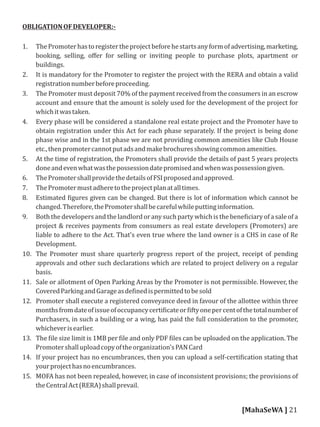 OBLIGATIONOFDEVELOPER:-
1. ThePromoterhastoregistertheprojectbeforehestartsanyformofadvertising,marketing,
booking, selling, oﬀer for selling or inviting people to purchase plots, apartment or
buildings.
2. It is mandatory for the Promoter to register the project with the RERA and obtain a valid
registrationnumberbeforeproceeding.
3. The Promoter must deposit 70% of the payment received from the consumers in an escrow
account and ensure that the amount is solely used for the development of the project for
whichitwastaken.
4. Every phase will be considered a standalone real estate project and the Promoter have to
obtain registration under this Act for each phase separately. If the project is being done
phase wise and in the 1st phase we are not providing common amenities like Club House
etc.,thenpromotercannotputadsandmakebrochuresshowingcommonamenities.
5. At the time of registration, the Promoters shall provide the details of past 5 years projects
doneandevenwhatwasthepossessiondatepromisedandwhenwaspossessiongiven.
6. ThePromotershallprovidethedetailsofFSIproposedandapproved.
7. ThePromotermustadheretotheprojectplanatalltimes.
8. Estimated igures given can be changed. But there is lot of information which cannot be
changed.Therefore,thePromotershallbecarefulwhileputtinginformation.
9. Both the developers and the landlord or any such party which is the bene iciary of a sale of a
project & receives payments from consumers as real estate developers (Promoters) are
liable to adhere to the Act. That's even true where the land owner is a CHS in case of Re
Development.
10. The Promoter must share quarterly progress report of the project, receipt of pending
approvals and other such declarations which are related to project delivery on a regular
basis.
11. Sale or allotment of Open Parking Areas by the Promoter is not permissible. However, the
CoveredParkingandGarageasde inedispermittedtobesold
12. Promoter shall execute a registered conveyance deed in favour of the allottee within three
monthsfromdateofissueofoccupancycerti icateor iftyonepercentofthetotalnumberof
Purchasers, in such a building or a wing, has paid the full consideration to the promoter,
whicheverisearlier.
13. The ile size limit is 1MB per ile and only PDF iles can be uploaded on the application. The
Promotershalluploadcopyoftheorganization'sPANCard
14. If your project has no encumbrances, then you can upload a self-certi ication stating that
yourprojecthasnoencumbrances.
15. MOFA has not been repealed, however, in case of inconsistent provisions; the provisions of
theCentralAct(RERA)shallprevail.
[MahaSeWA ] 21
 