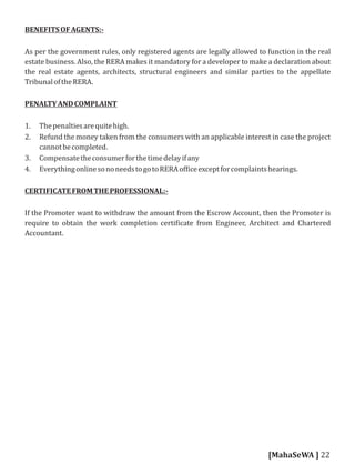 BENEFITSOFAGENTS:-
As per the government rules, only registered agents are legally allowed to function in the real
estate business. Also, the RERA makes it mandatory for a developer to make a declaration about
the real estate agents, architects, structural engineers and similar parties to the appellate
TribunaloftheRERA.
PENALTYANDCOMPLAINT
1. Thepenaltiesarequitehigh.
2. Refund the money taken from the consumers with an applicable interest in case the project
cannotbecompleted.
3. Compensatetheconsumerforthetimedelayifany
4. EverythingonlinesononeedstogotoRERAof iceexceptforcomplaintshearings.
CERTIFICATEFROMTHEPROFESSIONAL:-
If the Promoter want to withdraw the amount from the Escrow Account, then the Promoter is
require to obtain the work completion certi icate from Engineer, Architect and Chartered
Accountant.
[MahaSeWA ] 22
 