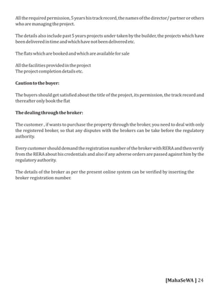 Alltherequiredpermission,5yearshistrackrecord,thenamesofthedirector/partnerorothers
whoaremanagingtheproject.
The details also include past 5 years projects under taken by the builder, the projects which have
beendeliveredintimeandwhichhavenotbeendeliveredetc.
The latswhicharebookedandwhichareavailableforsale
Allthefacilitiesprovidedintheproject
Theprojectcompletiondetailsetc.
Cautiontothebuyer:
The buyers should get satis ied about the title of the project, its permission, the track record and
thereafteronlybookthe lat
Thedealingthroughthebroker:
The customer , if wants to purchase the property through the broker, you need to deal with only
the registered broker, so that any disputes with the brokers can be take before the regulatory
authority.
EverycustomershoulddemandtheregistrationnumberofthebrokerwithRERAandthenverify
from the RERA about his credentials and also if any adverse orders are passed against him by the
regulatoryauthority.
The details of the broker as per the present online system can be veri ied by inserting the
broker registration number.
[MahaSeWA ] 24
 