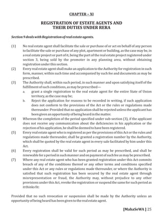 CHAPTER – XI
REGISTRATION OF ESTATE AGENTS AND
THEIR DUTIES UNDER RERA
Section9dealswithRegistrationofrealestateagents.
(1) No real estate agent shall facilitate the sale or purchase of or act on behalf of any person
to facilitate the sale or purchase of any plot, apartment or building, as the case may be, in
a real estate project or part of it, being the part of the real estate project registered under
section 3, being sold by the promoter in any planning area, without obtaining
registrationunderthissection.
(2) EveryrealestateagentshallmakeanapplicationtotheAuthorityforregistrationinsuch
form, manner, within such time and accompanied by such fee and documents as may be
prescribed.
(3) The Authority shall, within such period, in such manner and upon satisfying itself of the
ful illmentofsuchconditions,asmaybeprescribed—
a. grant a single registration to the real estate agent for the entire State of Union
territory,asthecasemaybe;
b. Reject the application for reasons to be recorded in writing, if such application
does not conform to the provisions of the Act or the rules or regulations made
thereunder:Providedthatnoapplicationshallberejectedunlesstheapplicanthas
beengivenanopportunityofbeingheardinthematter.
(4) Whereon the completion of the period speci ied under sub-section (3), if the applicant
does not receive any communication about the de iciencies in his application or the
rejectionofhisapplication,heshallbedeemedtohavebeenregistered.
(5) Every real estate agent who is registered as per the provisions of this Act or the rules and
regulations made thereunder, shall be granted a registration number by the Authority,
which shall be quoted by the real estate agent in every sale facilitated by him under this
Act.
(6) Every registration shall be valid for such period as may be prescribed, and shall be
renewableforaperiodinsuchmannerandonpaymentofsuchfeeasmaybeprescribed.
(7) Where any real estate agent who has been granted registration under this Act commits
breach of any of the conditions thereof or any other terms and conditions speci ied
under this Act or any rules or regulations made thereunder, or where the Authority is
satis ied that such registration has been secured by the real estate agent through
misrepresentation or fraud, the Authority may, without prejudice to any other
provisionsunderthisAct,revoketheregistrationorsuspendthesameforsuchperiodas
itthinks it:
Provided that no such revocation or suspension shall be made by the Authority unless an
opportunityofbeingheardhasbeengiventotherealestateagent.
[MahaSeWA ] 25
 