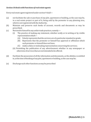 Section10dealswithFunctionsofrealestateagents
Everyrealestateagentregisteredundersection9shall—
(a) not facilitate the sale or purchase of any plot, apartment or building, as the case may be,
in a real estate project or part of it, being sold by the promoter in any planning area,
whichisnotregisteredwiththeAuthority;
(b) Maintain and preserve such books of account, records and documents as may be
prescribed;
(c) Notinvolvehimselfinanyunfairtradepractices,namely:—
(i) The practice of making any statement, whether orally or in writing or by visible
representationwhich—
(A) Falselyrepresentsthattheservicesareofaparticularstandardorgrade;
(B) Represents that the promoter or himself has approval or af iliation which
suchpromoterorhimselfdoesnothave;
(C) makesafalseormisleadingrepresentationconcerningtheservices;
(ii) Permitting the publication of any advertisement whether in any newspaper or
otherwiseofservicesthatarenotintendedtobeoﬀered.
(d) Facilitate the possession of all the information and documents, as the allottee, is entitled
to,atthetimeofbookingofanyplot,apartmentorbuilding,asthecasemaybe;
(e) Dischargesuchotherfunctionsasmaybeprescribed
[MahaSeWA ] 26
 