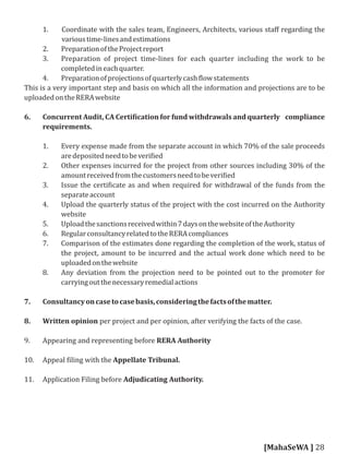 1. Coordinate with the sales team, Engineers, Architects, various staﬀ regarding the
varioustime-linesandestimations
2. PreparationoftheProjectreport
3. Preparation of project time-lines for each quarter including the work to be
completedineachquarter.
4. Preparationofprojectionsofquarterlycash lowstatements
This is a very important step and basis on which all the information and projections are to be
uploadedontheRERAwebsite
6. Concurrent Audit, CA Certi ication for fund withdrawals and quarterly compliance
requirements.
1. Every expense made from the separate account in which 70% of the sale proceeds
aredepositedneedtobeveri ied
2. Other expenses incurred for the project from other sources including 30% of the
amountreceivedfromthecustomersneedtobeveri ied
3. Issue the certi icate as and when required for withdrawal of the funds from the
separateaccount
4. Upload the quarterly status of the project with the cost incurred on the Authority
website
5. Uploadthesanctionsreceivedwithin7daysonthewebsiteoftheAuthority
6. RegularconsultancyrelatedtotheRERAcompliances
7. Comparison of the estimates done regarding the completion of the work, status of
the project, amount to be incurred and the actual work done which need to be
uploadedonthewebsite
8. Any deviation from the projection need to be pointed out to the promoter for
carryingoutthenecessaryremedialactions
7. Consultancyoncasetocasebasis,consideringthefactsofthematter.
8. Written opinion per project and per opinion, after verifying the facts of the case.
9. Appearing and representing before RERA Authority
10. Appeal iling with the Appellate Tribunal.
11. Application Filing before Adjudicating Authority.
[MahaSeWA ] 28
 