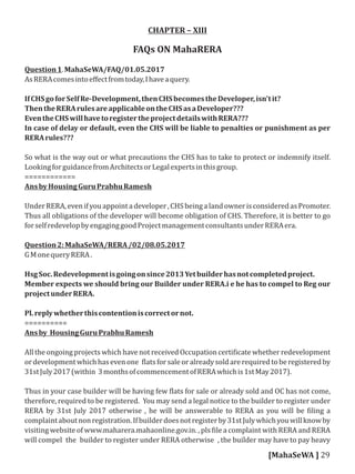 CHAPTER – XIII
FAQs ON MahaRERA
Question1.MahaSeWA/FAQ/01.05.2017
AsRERAcomesintoeﬀectfromtoday,Ihaveaquery.
IfCHSgoforSelfRe-Development,thenCHSbecomestheDeveloper,isn'tit?
ThentheRERArulesareapplicableontheCHSasaDeveloper???
EventheCHSwillhavetoregistertheprojectdetailswithRERA???
In case of delay or default, even the CHS will be liable to penalties or punishment as per
RERArules???
So what is the way out or what precautions the CHS has to take to protect or indemnify itself.
LookingforguidancefromArchitectsorLegalexpertsinthisgroup.
============
AnsbyHousingGuruPrabhuRamesh
UnderRERA,evenifyouappointadeveloper,CHSbeingalandownerisconsideredasPromoter.
Thus all obligations of the developer will become obligation of CHS. Therefore, it is better to go
forselfredevelopbyengaginggoodProjectmanagementconsultantsunderRERAera.
Question2:MahaSeWA/RERA/02/08.05.2017
GMonequeryRERA.
HsgSoc.Redevelopmentisgoingonsince2013Yetbuilderhasnotcompletedproject.
Member expects we should bring our Builder under RERA.i e he has to compel to Reg our
projectunderRERA.
Pl.replywhetherthiscontentioniscorrectornot.
==========
Ansby HousingGuruPrabhuRamesh
All the ongoing projects which have not received Occupation certi icate whether redevelopment
ordevelopmentwhichhasevenone latsforsaleoralreadysoldarerequiredtoberegisteredby
31stJuly2017(within 3monthsofcommencementofRERAwhichis1stMay2017).
Thus in your case builder will be having few lats for sale or already sold and OC has not come,
therefore, required to be registered. You may send a legal notice to the builder to register under
RERA by 31st July 2017 otherwise , he will be answerable to RERA as you will be iling a
complaintaboutnonregistration.Ifbuilderdoesnotregisterby31stJulywhichyouwillknowby
visiting website of www.maharera.mahaonline.gov.in. , pls ile a complaint with RERA and RERA
will compel the builder to register under RERA otherwise , the builder may have to pay heavy
[MahaSeWA ] 29
 