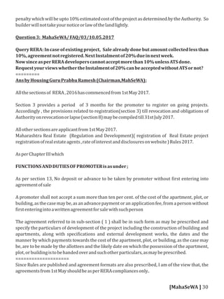 penalty which will be upto 10% estimated cost of the project as determined.by the Authority. So
builderwillnottakeyournoticeorlawofthelandlightly.
Question3: MahaSeWA/FAQ/03/10.05.2017
Query RERA: In case of existing project, Sale already done but amount collected less than
10%,agreementnotregistered.NextInstalmentof20%dueinnextweek.
NowsinceasperRERAdeveloperscannotacceptmorethan10%unlessATSdone.
RequestyourviewswhethertheInstalmentof20%canbeacceptedwithoutATSornot?
=========
AnsbyHousingGuruPrabhuRamesh(Chairman,MahSeWA):
Allthesectionsof RERA,2016hascommencedfrom1stMay2017.
Section 3 provides a period of 3 months for the promoter to register on going projects.
Accordingly , the provisions related to registration(section 3) till revocation and obligations of
Authorityonrevocationorlapse(section8)maybecompiledtill31stJuly2017.
Allothersectionsareapplicantfrom1stMay2017.
Maharashtra Real Estate (Regulation and Development)( registration of Real Estate project
registrationofrealestateagents,rateofinterestanddisclosuresonwebsite)Rules2017.
AsperChapterIIIwhich
FUNCTIONSANDDUTIESOFPROMOTERisasunder;
As per section 13, No deposit or advance to be taken by promoter without irst entering into
agreementofsale
A promoter shall not accept a sum more than ten per cent. of the cost of the apartment, plot, or
building, as the case may be, as an advance payment or an application fee, from a person without
irstenteringintoawrittenagreementforsalewithsuchperson
The agreement referred to in sub-section ( 1 ) shall be in such form as may be prescribed and
specify the particulars of development of the project including the construction of building and
apartments, along with speci ications and external development works, the dates and the
manner by which payments towards the cost of the apartment, plot, or building, as the case may
be, are to be made by the allottees and the likely date on which the possession of the apartment,
plot,orbuildingistobehandedoverandsuchotherparticulars,asmaybeprescribed.
====================
Since Rules are published and agreement formats are also prescribed, I am of the view that, the
agreementsfrom1stMayshouldbeasperRERAcompliancesonly..
[MahaSeWA ] 30
 