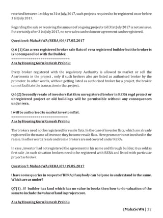 received between 1st May to 31st July, 2017, such projects required to be registered on or before
31stJuly2017.
Regardingthesaleorreceivingtheamountofongoingprojectstoll31stJuly2017isnotanissue.
Butcertainlyafter31stJuly2017,nonewsalescanbedoneoragreementcanberegistered.
Question6:MahaSeWA/RERA/06/17.05.2017
Q. 6 (1) Can a rera registered broker sale lats of rera registered builder but the broker is
isnotempanelledwiththeBuilder.
==============================
AnsbyHousingGuruRameshPrabhu:
Every broker registered with the regulatory Authurity is allowed to market or sell the
Apartments in the project , only if such brokers also are listed as authorised broker by the
promoter. In other words, without getting listed as authorised broker for a project, the broker
cannotfacilitatethetransactioninthatproject.
Q.6(2) Secondly resale of investors lat thru unregistered broker in RERA regd project or
unregistered project or old buildings will be permissible without any consequences
underrera.
Iwillbeauthorisedtomarketinvestors lat.
=============================
AnsbyHousingGuruRameshPrabhu
The brokers need not be registered for resale lats. In the case of investor lats, which are already
registered in the name of investor, they become resale lats. Here promoter is not involved in the
resale.InotherwordsresaleandresalebrokersarenotcoveredunderRERA.
In case , investor had not registered the agreement in his name and through builder, it us sold as
irst sale , in such situation brokers need to be registered with RERA and listed with particular
projectasbroker.
Question7:MahaSeWA/RERA/07/19.05.2017
I have some queries in respect of RERA; if anybody can help me in understand in the same.
Whichareasunder?
Q7(1) . If builder has land which has no value in books then how to do valuation of the
sametoincludethevalueoflandinprojectcost.
AnsbyHousingGuruRameshPrabhu
[MahaSeWA ] 32
 