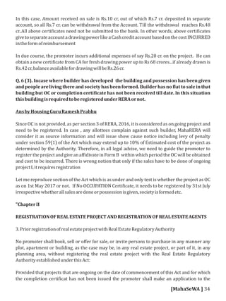 In this case, Amount received on sale is Rs.10 cr, out of which Rs.7 cr. deposited in separate
account, so all Rs.7 cr. can be withdrawal from the Account. Till the withdrawal reaches Rs.48
cr..All above certi icates need not be submitted to the bank. In other words, above certi icates
givetoseparateaccountadrawingpowerlikeaCashcreditaccountbasedonthecostINCURRED
intheformofreimbursement
In due course, the promoter incurs additional expenses of say Rs.20 cr. on the project. He can
obtain a new certi icate from CA for fresh drawing power up to Rs 68 crores...if already drawn is
Rs.42cr,balanceavailablefordrawingwillbeRs.26cr.
Q. 6 (3). Incase where builder has developed the building and possession has been given
and people are living there and society has been formed. Builder has no lat to sale in that
building but OC or completion certi icate has not been received till date. In this situation
thisbuildingisrequiredtoberegisteredunderRERAornot.
AnsbyHousingGuruRameshPrabhu
Since OC is not provided, as per section 3 of RERA, 2016, it is considered as on going project and
need to be registered. In case , any allottees complain against such builder, MahaRERA will
consider it as source information and will issue show cause notice including levy of penalty
under section 59(1) of the Act which may extend up to 10% of Estimated cost of the project as
determined by the Authority. Therefore, in all legal advise, we need to guide the promoter to
register the project and give an af idivate in Form B within which period the OC will be obtained
and cost to be incurred. There is wrong notion that only if the sales have to be done of ongoing
projectI,itrequiresregistration
Let me reproduce section of the Act which is as under and only test is whether the project as OC
as on 1st May 2017 or not. If No OCCUPATION Certi icate, it needs to be registered by 31st July
irrespectivewhetherallsalesaredoneorpossessionisgiven,societyisformedetc.
"ChapterII
REGISTRATIONOFREALESTATEPROJECTANDREGISTRATIONOFREALESTATEAGENTS
3.PriorregistrationofrealestateprojectwithRealEstateRegulatoryAuthority
No promoter shall book, sell or oﬀer for sale, or invite persons to purchase in any manner any
plot, apartment or building, as the case may be, in any real estate project, or part of it, in any
planning area, without registering the real estate project with the Real Estate Regulatory
AuthorityestablishedunderthisAct:
Provided that projects that are ongoing on the date of commencement of this Act and for which
the completion certi icat has not been issued the promoter shall make an application to the
[MahaSeWA ] 34
 
