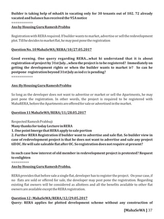 Builder is taking help of mhadA in vacating only for 30 tenants out of 102. 72 already
vacatedandbalancehasreceivedthe95Anotice
===========
AnsbyHousingGuruRameshPrabhu
RegistrationwithRERArequired.Ifbuilderwantstomarket,advertiseorselltheredevelopment
plot.Tillhedecidestomarket lat,hemaypostponetheregistration
QuestionNo.10MahaSeWA/RERA/10/27.05.2017
Good evening. One query regarding RERA...what hi understand that it is about
registration of project by 31st July. ..when the project is to be registered? Immediately on
getting the development rights or when the builder wants to market ir? So can he
postpone registrationbeyond31stJulyasiodccispending?
===========
Ans:ByHousingGuruRameshPrabhu
So long as the developer does not want to advertise or market or sell the Apartments, he may
post pone the registration. In other words, the project is required to be registered with
MahaRERA,beforetheApartmentsareoﬀeredforsaleoradvertisedinthemarket.
Question11MahaSeWA/RERA/11/28.05.2017
RespectedRameshPrabhuji
ManythanksfortodayLectureinRERA
1.OnepointImergethatRERAapplytosaleportion
2. Further RERA Registration if builder want to advertise and sale lat. So builder view in
case of redevelopment project is that he does not want to advertise and sale any project
tillOC.Hewillsalesaleable latafterOC.Soregistrationdoesnotrequireatpresent?
In such case how interest of old member in redevelopment project is protested? Request
toenlighten
=========
AnsbyHousingGuruRameshPrabhu.
RERAprovidesthatbeforesaleasingle lat,developerhastoregistertheproject. Onyourcase,if
no lats are sold or oﬀered for sale, the developer may post pone the registration. Regarding
existing lat owners will be considered as allottees and all the bene its available to other lat
ownersareavailableexcepttheRERAregistration.
Question12:MahaSeWA/RERA/12/29.05.2017
Query: RERA applies for plotted development scheme without any construction of
[MahaSeWA ] 37
 