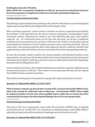buildingbutonlysaleofNAplots.
What will be the "occupation/completion certi icate" provision in such plotted schemes?
Nosuchoccupationorcompletioncerti icateisissuedforplotteddevelopments.
==================
AnsHousingGuruRameshPrabhu.
Theplottingisapprovedbythetownplanningorthecollectorofthedistrictasperthedelegation
ofpowergivenunderMaharashtraRegionalTownPlanningAct,1966.
When a plotting is approved , certain common amenities are shown or agreed to be provided by
the developer in the agreement for sale such as common road, garden , swimming pool, water
connection, electric connection for common aera and individual plot, gym, club faculties,
compund etc. As I understand when you do any such area built, you do get a completion
certi icate from local authority. For e.g. Gym or Club house OC. If that is not provided, internal
road completion certi icate or electric supply connection, water connection provided... Also as I
understand , town planning authority gives initial approval with few conditions and then inal
approvaloflayoutafterthefacilitiesareconstructedandinformtothetownplanningauthority.
At least, the developer should complete the common faculties and individual faculties as per
agreement for sale and as per the details prividrd at the time of registration of real estate project
and submit the Architect certi icate as per form 4 given in Maharashtra Real Estate Regulatory
Authority(General)Regulations2017.
Inthiscerti icateofarchitect,thecompletionoffacilitiesprovidedbyrespectiveauthoritiestobe
incorporated and issue certi icate... Then submit to town planning authority and then upload
thattoRERAwebsiteasprojectcompletion..
ThearchitectsinthisgrouportownplannersmaygivetheirinputandImaybecorrected....
Question13:MahaSeWA/RERA/13/29.07.2017
IfthePromotercommitsanybreachafterreceiptofOC,canhebetriedunderRERA?Ifnot,
what is the remedy for a lat buyer who is otherwise covered under MOFA? There might
be umpteen number of such cases where gullible buyers suﬀer due to various breaches
committedbydevelopersinredevelopedbuildingswhereOCisalreadyprovided.
===========
AnsbyHousingGuruRameshPrabhu
They have to ile case in appropriate courts under the provisions of MOFA only....as building
received OC prior to 1st May 2017 are considered as completed project under RERA. RERA is
applicableprospectivelywithanexceptionofongoingprojectswherethereisnoOC
Question14::MahaSeWA/RERA-GST/14/29.09.2017
[MahaSeWA ] 38
 