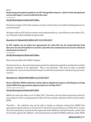 Hisir,
Requesting you to please guide us on GST chargeable to buyers , what % to be charged and
canwetakeinput/cenvatcreditfromthesame
========
AnsByHousingGuruRameshPrabhu.
You have to charge 12% to the customer or buyer on the entire cost of lat including land cost as
workcontractor.
All input credit on GST paid on cement, steel, professionals etc., even if they are more than 12% ,
say18%paid,willbeavailableasinputcredit...
Question15:MahaSeWA/RERA-GST/15/29.09.2017
In GST regime can we make two agreements for same lat one for proportionate land
(because on sale of land there is no GST ) and other for construction services for which all
abatementsarethere??
========
AnsByHousingGuruRameshPrabhu.
MaynotbepossibleunderRERA...Regime.
Ifwehavetodoso,; therealestateprojectneedtoberegisteredasplot irstandthenforeach lat
separate contractor to be appointed. This is not practical... This may be done in plotted
development...ifyoudonotinsistthattheplotissoldwithconstruction.tobedonebyyoursister
concern..
Question16: MahaSeWA/RERA/16/29.05.2017
Query: Whether RERA authority wud be able to adjudicate matters with disputes arising
underMOFASaleagreementsregisteredpriorto1stMay2017?
=================
AnsbyHousingGuruRameshPrabhu
RERA has come into eﬀect as on 1st May 2017. Therefore, all real estate transactions done for
new projects and for on going projects where OC has not been obtained will be covered under
RERA.
Therefore , the authority may not be able to decide on disputes arising from MOFA Sale
agreementsregisteredpriorto1stmay2017whereOCisreceivedpriorto1stMay2017..Incase
of no OC such projects wud need to be registered under RERA Act and the Promoter cud be tried
for breaches against the af idavit and commitments provided b4 RERA authority under RERA
[MahaSeWA ] 39
 