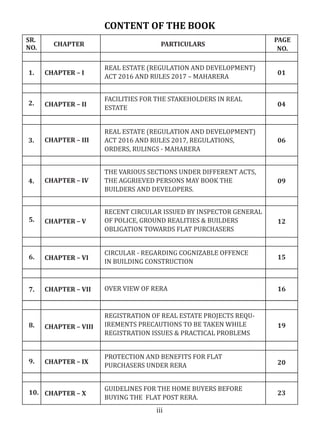 CONTENT OF THE BOOK
SR.
NO.
CHAPTER PARTICULARS
PAGE
NO.
CHAPTER – I
CHAPTER – II
CHAPTER – III
CHAPTER – IV
CHAPTER – V
CHAPTER – VI
CHAPTER – VII
REAL ESTATE (REGULATION AND DEVELOPMENT)
ACT 2016 AND RULES 2017 – MAHARERA
FACILITIES FOR THE STAKEHOLDERS IN REAL
ESTATE
REAL ESTATE (REGULATION AND DEVELOPMENT)
ACT 2016 AND RULES 2017, REGULATIONS,
ORDERS, RULINGS - MAHARERA
THE VARIOUS SECTIONS UNDER DIFFERENT ACTS,
THE AGGRIEVED PERSONS MAY BOOK THE
BUILDERS AND DEVELOPERS.
RECENT CIRCULAR ISSUED BY INSPECTOR GENERAL
OF POLICE, GROUND REALITIES & BUILDERS
OBLIGATION TOWARDS FLAT PURCHASERS
CHAPTER – VIII
CIRCULAR - REGARDING COGNIZABLE OFFENCE
IN BUILDING CONSTRUCTION
OVER VIEW OF RERA
CHAPTER – IX
CHAPTER – X
REGISTRATION OF REAL ESTATE PROJECTS REQU-
IREMENTS PRECAUTIONS TO BE TAKEN WHILE
REGISTRATION ISSUES & PRACTICAL PROBLEMS
PROTECTION AND BENEFITS FOR FLAT
PURCHASERS UNDER RERA
GUIDELINES FOR THE HOME BUYERS BEFORE
BUYING THE FLAT POST RERA.
1.
2.
3.
4.
5.
6.
7.
8.
9.
10.
01
04
06
09
12
15
16
19
20
23
iii
 