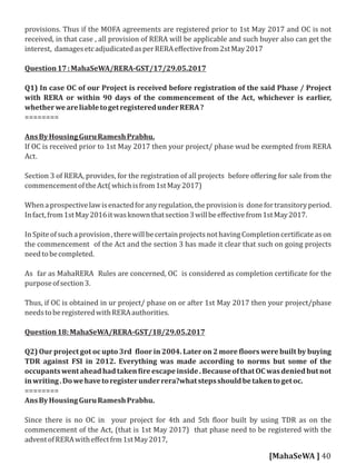 provisions. Thus if the MOFA agreements are registered prior to 1st May 2017 and OC is not
received, in that case , all provision of RERA will be applicable and such buyer also can get the
interest, damagesetcadjudicatedasperRERAeﬀectivefrom2stMay2017
Question17:MahaSeWA/RERA-GST/17/29.05.2017
Q1) In case OC of our Project is received before registration of the said Phase / Project
with RERA or within 90 days of the commencement of the Act, whichever is earlier,
whetherweareliabletogetregisteredunderRERA?
========
AnsByHousingGuruRameshPrabhu.
If OC is received prior to 1st May 2017 then your project/ phase wud be exempted from RERA
Act.
Section 3 of RERA, provides, for the registration of all projects before oﬀering for sale from the
commencementoftheAct(whichisfrom1stMay2017)
Whenaprospectivelawisenactedforanyregulation,theprovisionis donefortransitoryperiod.
Infact,from1stMay2016itwasknownthatsection3willbeeﬀectivefrom1stMay2017.
InSpiteofsuchaprovision,therewillbecertainprojectsnothavingCompletioncerti icateason
the commencement of the Act and the section 3 has made it clear that such on going projects
needtobecompleted.
As far as MahaRERA Rules are concerned, OC is considered as completion certi icate for the
purposeofsection3.
Thus, if OC is obtained in ur project/ phase on or after 1st May 2017 then your project/phase
needstoberegisteredwithRERAauthorities.
Question18:MahaSeWA/RERA-GST/18/29.05.2017
Q2) Our project got oc upto 3rd loor in 2004. Later on 2 more loors were built by buying
TDR against FSI in 2012. Everything was made according to norms but some of the
occupantswentaheadhadtaken ireescapeinside.BecauseofthatOCwasdeniedbutnot
inwriting.Dowehavetoregisterunderrera?whatstepsshouldbetakentogetoc.
========
AnsByHousingGuruRameshPrabhu.
Since there is no OC in your project for 4th and 5th loor built by using TDR as on the
commencement of the Act, (that is 1st May 2017) that phase need to be registered with the
adventofRERAwitheﬀectfrm1stMay2017,
[MahaSeWA ] 40
 