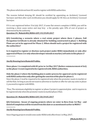 ThephasewhichdonothaveOCneedtoregisterwithRERAauthorities.
The reasons behind denying OC should be recti ied by appointing an Architect/ Licensed
Surveyor and then after such recti ication you should apply for OC thru an Architect/ Licensed
Surveyor.
If It is not registered before 31st July 2017, if some lat owners complain it RERA, you will be
receiving a show cause notice and may levy u the penalty upto 10% of cost of project as
determinedbytheauthority.
Question19: MahaSeWA/RERA-GST/19/29.09.2017
Q3) Considering a scenario where a real estate project where there 2 phases. Full
Occupation Certi icate is already obtained for building constructed in phase 1. Building
Plans are yet to be approved for Phase 2. When should such a project be registered with
theauthorities?
Is it required to register or disclose such project under RERA immediately or only after
approvalofPhase2oronlywhendeveloperintendstomarket/sellunitsinthisphase2?
========
AnsByHousingGuruRameshPrabhu.
Since phase 1 is completed with OC prior to 1st May 2017 (before commencement of Act)
sothephase1isnotrequiredtoberegisteredwith.RERAauthorities.
Only the phase 2 where the building plan is under process for approval can be registered
withRERAauthoritiesonlyaftergettingthesanctionoftheplanforphase2.
Since the phase 2 wud be required to be registered only when the promoter wants to market or
sell the lats. So long as you do not want to advertise or market or oﬀer for sale any units in phase
2,youneedtoregisterwithRERA.
Thus, The minimum eligibility to register ur phase 2 project is approved plan and it requires to
beregisteredonlywhenthepromoterwantstomarketphase2 lats
Question20:MahaSeWA/RERA-GST/20/29.05.2017
Q4) Extension:- Incase of ongoing projects where we enter in Rera from 1st May - and
datedofCompletionwillbetreatedfromthisdateorasmentionedearlierinMOFA?
========
AnsByHousingGuruRameshPrabhu.
SinceOngoingprojectswouldcomeunderRERAwitheﬀectfrom1stMay,2017.
[MahaSeWA ] 41
 