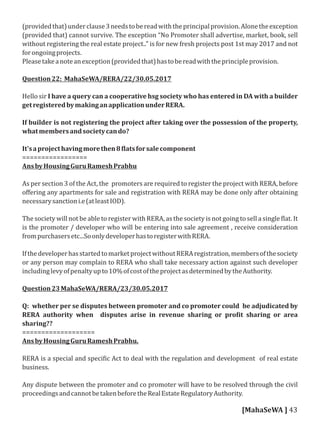 (providedthat)underclause3needstobereadwiththeprincipalprovision.Alonetheexception
(provided that) cannot survive. The exception “No Promoter shall advertise, market, book, sell
without registering the real estate project.." is for new fresh projects post 1st may 2017 and not
forongoingprojects.
Pleasetakeanoteanexception(providedthat)hastobereadwiththeprincipleprovision.
Question22: MahaSeWA/RERA/22/30.05.2017
Hello sir I have a query can a cooperative hsg society who has entered in DA with a builder
getregisteredbymakinganapplicationunderRERA.
If builder is not registering the project after taking over the possession of the property,
whatmembersandsocietycando?
It'saprojecthavingmorethen8 latsforsalecomponent
=================
AnsbyHousingGuruRameshPrabhu
As per section 3 of the Act, the promoters are required to register the project with RERA, before
oﬀering any apartments for sale and registration with RERA may be done only after obtaining
necessarysanctioni.e(atleastIOD).
The society will not be able to register with RERA, as the society is not going to sell a single lat. It
is the promoter / developer who will be entering into sale agreement , receive consideration
frompurchasersetc...SoonlydeveloperhastoregisterwithRERA.
IfthedeveloperhasstartedtomarketprojectwithoutRERAregistration,membersofthesociety
or any person may complain to RERA who shall take necessary action against such developer
includinglevyofpenaltyupto10%ofcostoftheprojectasdeterminedbytheAuthority.
Question23MahaSeWA/RERA/23/30.05.2017
Q: whether per se disputes between promoter and co promoter could be adjudicated by
RERA authority when disputes arise in revenue sharing or pro it sharing or area
sharing??
===================
AnsbyHousingGuruRameshPrabhu.
RERA is a special and speci ic Act to deal with the regulation and development of real estate
business.
Any dispute between the promoter and co promoter will have to be resolved through the civil
proceedingsandcannotbetakenbeforetheRealEstateRegulatoryAuthority.
[MahaSeWA ] 43
 