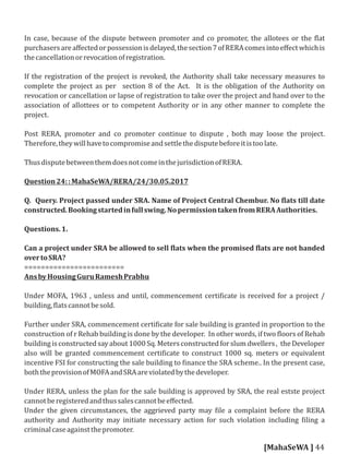 In case, because of the dispute between promoter and co promoter, the allotees or the lat
purchasersareaﬀectedorpossessionisdelayed,thesection7ofRERAcomesintoeﬀectwhichis
thecancellationorrevocationofregistration.
If the registration of the project is revoked, the Authority shall take necessary measures to
complete the project as per section 8 of the Act. It is the obligation of the Authority on
revocation or cancellation or lapse of registration to take over the project and hand over to the
association of allottees or to competent Authority or in any other manner to complete the
project.
Post RERA, promoter and co promoter continue to dispute , both may loose the project.
Therefore,theywillhavetocompromiseandsettlethedisputebeforeitistoolate.
ThusdisputebetweenthemdoesnotcomeinthejurisdictionofRERA.
Question24::MahaSeWA/RERA/24/30.05.2017
Q. Query. Project passed under SRA. Name of Project Central Chembur. No lats till date
constructed.Bookingstartedinfullswing.NopermissiontakenfromRERAAuthorities.
Questions.1.
Can a project under SRA be allowed to sell lats when the promised lats are not handed
overtoSRA?
========================
AnsbyHousingGuruRameshPrabhu
Under MOFA, 1963 , unless and until, commencement certi icate is received for a project /
building, latscannotbesold.
Further under SRA, commencement certi icate for sale building is granted in proportion to the
construction of r Rehab building is done by the developer. In other words, if two loors of Rehab
buildingisconstructedsayabout 1000Sq.Metersconstructedforslumdwellers, theDeveloper
also will be granted commencement certi icate to construct 1000 sq. meters or equivalent
incentive FSI for constructing the sale building to inance the SRA scheme.. In the present case,
boththeprovisionofMOFAandSRAareviolatedbythedeveloper.
Under RERA, unless the plan for the sale building is approved by SRA, the real estste project
cannotberegisteredandthussalescannotbeeﬀected.
Under the given circumstances, the aggrieved party may ile a complaint before the RERA
authority and Authority may initiate necessary action for such violation including iling a
criminalcaseagainstthepromoter.
[MahaSeWA ] 44
 