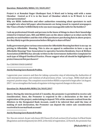 Question:MahaSeWA/RERA/25/30.05.2017
Project is at Ramabai Nagar Ghatkopar East, N Ward and is being sold with a name
Chembur Central as if it is in the heart of Chembur which is in M Ward. Is it not
misrepresentation?
Why are RERA Authorities and other authorities remaining silent spectators to such
wrongful acts when full paper advertisements are being issued in reputed newspapers
likeTimesofIndia?IsRERAlikelytobeonemoremanageabletableforthebuilders?
I ask my professional friends and persons in the know of things to share their knowledge
related to Criminal Laws, SRA and RERA Laws on the above subject as to what can be the
penalty on such builders and the risk of lat purchasers purchasing lats in above project.
AretheylikelytogetthepossessionbeforeSRAgetsisshareofFlats?
SadlygovernmentgivesvariousconcessionsforAﬀordableHousingbuttheirisnocap on
pricing in Aﬀordable Housing. This is also an appeal to authorities to have a cap on
Aﬀordable Housing? Your Association Co-operative Societies Residents, Users & Welfare
Association (CSRUWA) has already written to the Government Authorities Complaint for
such type of Alleged Unethical Practice. Please suggest what all should be highlighted to
protectinnocent latpurchasers?
ForCSRUWAVINODSAMPAT
======================
AnsbyHousingGuruRameshPrabhu,
I appreciate your concern and then for taking a proactive step of informing the Authorities of
such misrepresentation and violation of all provisions of law. Let us hope , RERA shall take all
required positivesteps.ThecomplaintseasonbeforeRERAisexpectedtobeginafter1stAugust.
2017. Letusstrengthenthehandsofregulatorinbringrequiredchangesinthissector..
Question26:MahaSeWA/RERA/26/30.05.2017
Query: During the interim period of 3 months, the promoter is permitted to receive sale
consideration. Since, the Promoter is required to ile a declaration at the time of
registration of the project, undertaking to deposit 70% of the amounts realised from the
Allottees in the Designated Bank Account, could it be inferred that until the time of
making of such declaration, the Promoter can deposit the entire sale consideration
receivedinitsnormalbankaccount?
=================
AnsbyHousingGuruRameshPrabhu
Yes..You are correct. As per sub clause (D) Clause (l) of sub section (2) of section 4 of Real Estate
(Regulationanddevelopment)Act2016.at thetimeofregistration,inFormB,thepromoterhas
[MahaSeWA ] 45
 