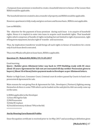 / lumpsum lease premium is involved to create a leasehold interest in favour of the Lessee then
RERAwouldbeapplicable.
TheleaseholdinterestcreatedisalsoatransferofpropertyandRERAwouldbeapplicable.
However,apartmentisfullyreadyandgivesonleaveandlicensebasis,RERAisnotapplicable.
LawonMHADA::
The objective for the payment of lease premium during such lease is to acquire of leasehold
rights. Hence it is implicit to enter into lease to acquire such leasehold rights. That leasehold
rights which comprises of bundle of rights including but not limited to right of possession, right
oflongtermenjoyment,butalsorightof transfer andsuccession.
Thus, by implication transferror would forego all such rights in favour of transferee for a term
onlyifsuchleasedeedisexecuted.
ThusevenMhadasellsplotonleasebasis,RERAisapplicable.
Question29: MahaSeWA/RERA/29/31.05.2017
Goodmorning
Query : Builder given Allotment letter way back in 1999 Building ready with OC since
about 10 years Agreement for Sale not yet execuated till day neither Possession given to
buyers(About30ofthem)EntirepaymentmadetoDeveloperasperAllotmentletters.
Matter in High Court, Consumer Court, Criminal court & orders passed by Courts to hand over
possession&Agreementforsale.
Main reasons for not giving Poss & Agreement for Sale , Developers ( Partners) ighting among
themselves & there is some TDR which can be loaded on the said plot & a bld can easily come up
onthesame.
IsRERAapplicabletotheDeveloper
1)SinceNOAgtforSale
2)NOPossession
3)OnlyOCinplace
4)Unsoldinventoryofabout70%inthebld.
=============
AnsbyHousingGuruRameshPrabhu
Since Occupation certi icate is received prior to 1st May 2017 and according to de inition given
[MahaSeWA ] 47
 