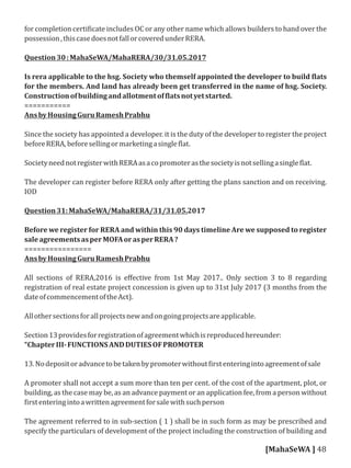 for completion certi icate includes OC or any other name which allows builders to hand over the
possession,thiscasedoesnotfallorcoveredunderRERA.
Question30:MahaSeWA/MahaRERA/30/31.05.2017
Is rera applicable to the hsg. Society who themself appointed the developer to build lats
for the members. And land has already been get transferred in the name of hsg. Society.
Constructionofbuildingandallotmentof latsnotyetstarted.
===========
AnsbyHousingGuruRameshPrabhu
Since the society has appointed a developer. it is the duty of the developer to register the project
beforeRERA,beforesellingormarketingasingle lat.
SocietyneednotregisterwithRERAasacopromoterasthesocietyisnotsellingasingle lat.
The developer can register before RERA only after getting the plans sanction and on receiving.
IOD
Question31:MahaSeWA/MahaRERA/31/31.05.2017
Before we register for RERA and within this 90 days timeline Are we supposed to register
saleagreementsasperMOFAorasperRERA?
================
AnsbyHousingGuruRameshPrabhu
All sections of RERA,2016 is eﬀective from 1st May 2017.. Only section 3 to 8 regarding
registration of real estate project concession is given up to 31st July 2017 (3 months from the
dateofcommencementoftheAct).
Allothersectionsforallprojectsnewandongoingprojectsareapplicable.
Section13providesforregistrationofagreementwhichisreproducedhereunder:
“ChapterIII-FUNCTIONSANDDUTIESOFPROMOTER
13.Nodepositoradvancetobetakenbypromoterwithout irstenteringintoagreementofsale
A promoter shall not accept a sum more than ten per cent. of the cost of the apartment, plot, or
building, as the case may be, as an advance payment or an application fee, from a person without
irstenteringintoawrittenagreementforsalewithsuchperson
The agreement referred to in sub-section ( 1 ) shall be in such form as may be prescribed and
specify the particulars of development of the project including the construction of building and
[MahaSeWA ] 48
 