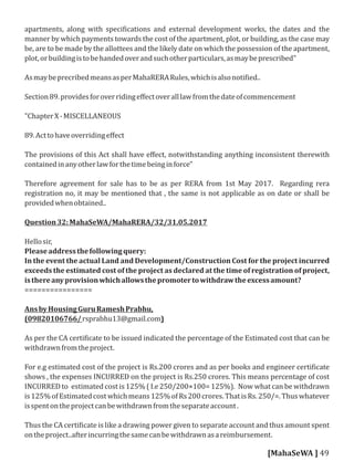 apartments, along with speci ications and external development works, the dates and the
manner by which payments towards the cost of the apartment, plot, or building, as the case may
be, are to be made by the allottees and the likely date on which the possession of the apartment,
plot,orbuildingistobehandedoverandsuchotherparticulars,asmaybeprescribed"
AsmaybeprecribedmeansasperMahaRERARules,whichisalsonoti ied..
Section89.providesforoverridingeﬀectoveralllawfromthedateofcommencement
"ChapterX-MISCELLANEOUS
89.Acttohaveoverridingeﬀect
The provisions of this Act shall have eﬀect, notwithstanding anything inconsistent therewith
containedinanyotherlawforthetimebeinginforce"
Therefore agreement for sale has to be as per RERA from 1st May 2017. Regarding rera
registration no, it may be mentioned that , the same is not applicable as on date or shall be
providedwhenobtained..
Question32:MahaSeWA/MahaRERA/32/31.05.2017
Hellosir,
Pleaseaddressthefollowingquery:
In the event the actual Land and Development/Construction Cost for the project incurred
exceeds the estimated cost of the project as declared at the time of registration of project,
isthereanyprovisionwhichallowsthepromotertowithdrawtheexcessamount?
================
AnsbyHousingGuruRameshPrabhu,
(09820106766/rsprabhu13@gmail.com)
As per the CA certi icate to be issued indicated the percentage of the Estimated cost that can be
withdrawnfromtheproject.
For e.g estimated cost of the project is Rs.200 crores and as per books and engineer certi icate
shows , the expenses INCURRED on the project is Rs.250 crores. This means percentage of cost
INCURRED to estimated cost is 125% ( I.e 250/200×100= 125%). Now what can be withdrawn
is125%ofEstimatedcostwhichmeans125%ofRs200crores.ThatisRs.250/=.Thuswhatever
isspentontheprojectcanbewithdrawnfromtheseparateaccount.
Thus the CA certi icate is like a drawing power given to separate account and thus amount spent
ontheproject..afterincurringthesamecanbewithdrawnasareimbursement.
[MahaSeWA ] 49
 