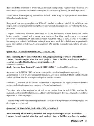 If you study the de inition of promoter , an association of persons registered or otherwise are
consideredaspromotersandrequiretoregister.Aprimarycoophousingsocietyisapromoter.
Even if you do this way, getting home loan is dif icult.. How many such projects one can do. Does
itbecalledasabusiness..
If any one if your group complaints to RERA, all calculation and way out shall fail and the person
responsibleinthegroupforinitiatingtheproject willbeheldresponsibleforviolatingtheRERA
provision.
I request the builders who want to do the Real Estate business to explore. how RERA can be
better used to expand and promote their business. How they can develop a process and
procedure to be more RERA compliant then run away from RERA. If RERA is a rule of real estate
business game, it should be followed by in spirit and letter by all the stakeholders, players in this
game like builder, architect, advocate, engineer, CAs, agents, contractors and above all home
buyers.
Question35:MahaSeWA/MahaRERA/35/02.06.2017
HelloRameshji.Ihaveaquery.WhetherRERAregistrationisperprojectorbuilder?
I mean, besides registration for each project, does a builder also have to register
separatelyasabuilder(justasagentsareregistered)
================
AnsbyHousingGuruRameshPrabhu(09820106766/rsprabhu13@gmail.com)
Aspersection3ofRERA,2016,eachrealestateprojectneedtoberegisteredseparately.
Aspersection4(2)(l)(D),OpenaseparatedesignateAccountinascheduledbankandalsohaveit
auditedwithin6monthsfromapracticingcharteredAccountant.
Section 4(2) provides for the various information to be provided for registration of real estate
projectsincludingthepersonorcompanyor irmwhodevelopsit.
Therefore , the online registration of real estate project done in MahaRERA, provides for
registrationofthepro ileofpromoterandthereaftereachprojectdevelopedbysuchpromoteris
registeredasseparateproject.
Thus indirectly promoter is irst registered and then under that promoter whatever projects are
developedareregistered.
Question35A MahaSeWA/MahaRERA/35A/02.06.2017
HelloRameshji.Ihaveaquery.WhetherRERAregistrationisperprojectorbuilder?
I mean, besides registration for each project, does a builder also have to register
[MahaSeWA ] 51
 