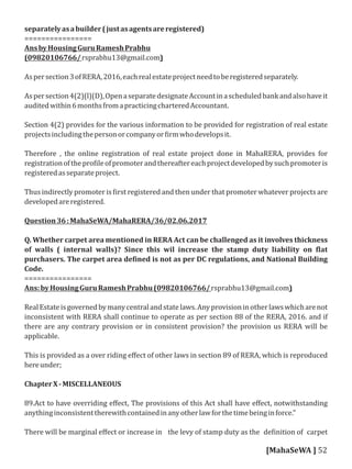 separatelyasabuilder(justasagentsareregistered)
================
AnsbyHousingGuruRameshPrabhu
(09820106766/rsprabhu13@gmail.com)
Aspersection3ofRERA,2016,eachrealestateprojectneedtoberegisteredseparately.
Aspersection4(2)(l)(D),OpenaseparatedesignateAccountinascheduledbankandalsohaveit
auditedwithin6monthsfromapracticingcharteredAccountant.
Section 4(2) provides for the various information to be provided for registration of real estate
projectsincludingthepersonorcompanyor irmwhodevelopsit.
Therefore , the online registration of real estate project done in MahaRERA, provides for
registrationofthepro ileofpromoterandthereaftereachprojectdevelopedbysuchpromoteris
registeredasseparateproject.
Thus indirectly promoter is irst registered and then under that promoter whatever projects are
developedareregistered.
Question36:MahaSeWA/MahaRERA/36/02.06.2017
Q. Whether carpet area mentioned in RERA Act can be challenged as it involves thickness
of walls ( internal walls)? Since this wil increase the stamp duty liability on lat
purchasers. The carpet area de ined is not as per DC regulations, and National Building
Code.
================
Ans:byHousingGuruRameshPrabhu(09820106766/rsprabhu13@gmail.com)
RealEstateisgovernedbymanycentralandstatelaws.Anyprovisioninotherlawswhicharenot
inconsistent with RERA shall continue to operate as per section 88 of the RERA, 2016. and if
there are any contrary provision or in consistent provision? the provision us RERA will be
applicable.
This is provided as a over riding eﬀect of other laws in section 89 of RERA, which is reproduced
hereunder;
ChapterX-MISCELLANEOUS
89.Act to have overriding eﬀect, The provisions of this Act shall have eﬀect, notwithstanding
anythinginconsistenttherewithcontainedinanyotherlawforthetimebeinginforce."
There will be marginal eﬀect or increase in the levy of stamp duty as the de inition of carpet
[MahaSeWA ] 52
 