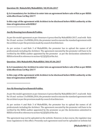 Question38: MahaSeWA/MahaRERA/38/05.06.2017
Q. Is it mandatory for Architect to enter into an agreement before sale of lat as per RERA
witheﬀectfrom1stMay2017?
Is this copy of the agreement with Architect to be disclosed before RERA authority at the
timeofregistrationwithRERA?
====================
AnsByHousingGuruRameshPrabhu.
As per the model agreement as per Annexure A prescribed by MahaRERA 2017, read with Rule
No 10 and section 13 of RERA,2016, the promoter need to execute the standard agreement with
thearchitectaspertheprovisionmadebycouncilofarchitecture.
As per section 4 and Rule 3 of MahaRERA, the promoter has to upload the names of all
professionals including the Architect. The agreement executed by the promoter will have to be
veri ied by the RERA auditor appointed by the promoter as per the declaration submitted to
RERAinformBinreferencetosection4(2)(l)(D)oftheAct.
Question:38A:MahaSeWA/MahaRERA/38A/05.06.2017
Q. Is it mandatory for Architect to enter into an agreement before sale of lat as per RERA
witheﬀectfrom1stMay2017?
Is this copy of the agreement with Architect to be disclosed before RERA authority at the
timeofregistrationwithRERA?
====================
Ans:ByHousingGuruRameshPrabhu.
As per the model agreement as per Annexure A prescribed by MahaRERA 2017, read with Rule
No 10 and section 13 of RERA,2016, the promoter need to execute the standard agreement with
thearchitectaspertheprovisionmadebycouncilofarchitecture.
As per section 4 and Rule 3 of MahaRERA, the promoter has to upload the names of all
professionals including the Architect. The agreement executed by the promoter will have to be
veri ied by the RERA auditor appointed by the promoter as per the declaration submitted to
RERAinformBinreferencetosection4(2)(l)(D)oftheAct.
The agreement may not be uploaded on the website. However, in due course, the regulator may
issue regulations to this eﬀect. Presently such agreement need not be uploaded on website but
[MahaSeWA ] 55
 