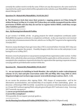 certainly the auditor need to verify the same. If there are any discrepancies, the same need to be
reportedintheauditreportwhichwillbeuploadedonthewebsiteasperMahaRERAregulations
dared24thApr2017
Question39: MahaSeWA/MahaRERA/39/05.06.2017
Q. The Promoters feels that since their projects r ongoing projects en if they bring OC
within 90 days( 1st May to 31 st July 2017) then they are totally exempted from the entire
provisions of RERA and also they do not hav to register before RERA; could they escape
otherliabilitiespostOC?
====================
Ans.: ByHousingGuruRameshPrabhu.
As per section 3 of RERA, all the on going projects for which completion certi icate( under
MahaRERA Occupation certi icate or completion certi icate as the case may be) is not received
asonthedateofcommencementoftheAct,whichison1stMay2017requirestoberegisteredby
31stJuly2017.
However, many developers have got views that, if OC is received before 31st July 2017, they are
not required to register the project. I humbly disagree with this view as the said project is not
havingOCason1stMay2017.
However,evenifsuchprojectsoranyprojectsexemptedfromregistrationundersection 3ofthe
RERA, 2016, still all the other provisions of RERA shall be applicable to all the prmoters.. What is
exemptedisthecompliancerequiredtobedoneforregistrationlikeopeningaseparateaccount,
carryingauditetcprovidedundersection4oftheAct.
Question40: MahaSeWA/MahaRERA/05.06.2017
Sir , we are tenants of a building in South Mumbai , the said plot is under redevelopment
scheme 33 (7). And said plot reservation under HD and MSQ. After long 2005 to 2015
litigationinhighcourtwehavesignconsent termwithdeveloperandsoc.On11. 3.15.
As we vacate the premises after signing PAAA PDC chaqes of compensation will be for
Alternative accommodation. and membership of soc.inspites of that undertaking given on
direction of Developer BMC forcefully vacated the our premises with help of police protection
on 14 may 2015.without signing PAAA .only pdc given till upto 2017 and same is stop from may
2017onwords.myquaryis
1.canweareprotectedunderRERA.?
2canwe ileacompliant?
Ifitispossible.Sirwerequest youtopl guideus.
=============
AnsbyHousingGuruRameshPrabhu(09820106766/rsprabhu13@gmail.com)
[MahaSeWA ] 56
 