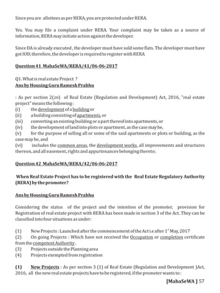 Sinceyouare allotteesasperRERA,youareprotectedunderRERA.
Yes. You may ile a complaint under RERA. Your complaint may be taken as a source of
information,RERAmayinitiateactionagainstthedeveloper.
Since DA is already executed , the developer must have sold some lats. The developer must have
gotIOD,therefore,thedeveloperisrequiredtoregisterwithRERA
Question41 MahaSeWA/RERA/41/06-06-2017
Q1.WhatisrealestateProject ?
AnsbyHousingGuruRameshPrabhu
: As per section 2(zn) of Real Estate (Regulation and Development) Act, 2016, "real estate
project"meansthefollowing:
(i) thedevelopmentofabuildingor
(ii) abuildingconsistingofapartments,or
(iii) convertinganexistingbuildingorapartthereofintoapartments,or
(iv) thedevelopmentoflandintoplotsorapartment,asthecasemaybe,
(v) for the purpose of selling all or some of the said apartments or plots or building, as the
casemaybe,and
(vi) includes the common areas, the development works, all improvements and structures
thereon,andalleasement,rightsandappurtenancesbelongingthereto;
Question42 MahaSeWA/RERA/42/06-06-2017
When Real Estate Project has to be registered with the Real Estate Regulatory Authority
(RERA)bythepromoter?
AnsbyHousingGuruRameshPrabhu
Considering the status of the project and the intention of the promoter, provision for
Registration of real estate project with RERA has been made in section 3 of the Act. They can be
classi iedintofoursituationsasunder:
st
(1) NewProjects:LaunchedafterthecommencementoftheActi.eafter1 May,2017
(2) On going Projects : Which have not received the Occupation or completion certi icate
fromthecompetentAuthority.
(3) ProjectsoutsidethePlanningarea
(4) Projectsexemptedfromregistration
(1) New Projects : As per section 3 (1) of Real Estate (Regulation and Development )Act,
2016, all thenewrealestateprojectshavetoberegistered,ifthepromoterwantsto:
[MahaSeWA ] 57
 