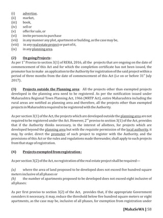(i) advertise,
(ii) market,
(iii) book,
(iv) sellor
(v) oﬀerforsale,or
(vi) invitepersonstopurchase
(vii) inanymanneranyplot,apartmentorbuilding,asthecasemaybe,
(viii) inanyrealestateprojectorpartofit,
(ix) inanyplanningarea.
(2) OngoingProjects:
st
As per 1 Proviso to section 3(1) of RERA, 2016, all the projects that are ongoing on the date of
commencement of this Act and for which the completion certi icate has not been issued, the
promoterhastomake anapplicationtotheAuthorityforregistrationofthesaidprojectwithina
st
period of three months from the date of commencement of this Act (i.e on or before 31 July
2017).
(3) Projects outside the Planning area: All the projects other than exempted projects
developed in the planning area need to be registered. As per the noti ication issued under
Maharashtra Regional Town Planning Act, 1966 (MRTP Act), entire Maharashtra including the
rural areas are noti ied as planning area and therefore, all the projects other than exempted
projectsinMaharashtrarequiredtoberegisteredwiththeAuthority.
Aspersection3(1)oftheAct,theprojectswhicharedevelopedoutsidetheplanningareaarenot
nd
required to be registered under the Act. However, 2 proviso to section 3(1) of the Act, provides
that if the Authority thinks necessary, in the interest of allottees, for projects which are
developed beyond the planning area but with the requisite permission of the local authority, it
may, by order, direct the promoter of such project to register with the Authority, and the
provisions of this Act or the rules and regulations made thereunder, shall apply to such projects
fromthatstageofregistration.
(4) Projectsexemptedfromregistration:
Aspersection3(2)oftheAct,noregistrationoftherealestateprojectshallberequired—
(a) where the area of land proposed to be developed does not exceed ive hundred square
metersinclusiveofallphasesor
(b) the number of apartments proposed to be developed does not exceed eight inclusive of
allphases:
As per irst proviso to section 3(2) of the Act, provides that, if the appropriate Government
considers it necessary, it may, reduce the threshold below ive hundred square meters or eight
apartments, as the case may be, inclusive of all phases, for exemption from registration under
[MahaSeWA ] 58
 