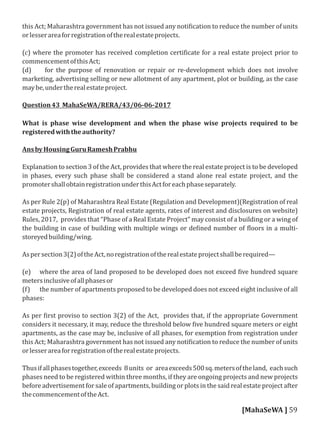 this Act; Maharashtra government has not issued any noti ication to reduce the number of units
orlesserareaforregistrationoftherealestateprojects.
(c) where the promoter has received completion certi icate for a real estate project prior to
commencementofthisAct;
(d) for the purpose of renovation or repair or re-development which does not involve
marketing, advertising selling or new allotment of any apartment, plot or building, as the case
maybe,undertherealestateproject.
Question43 MahaSeWA/RERA/43/06-06-2017
What is phase wise development and when the phase wise projects required to be
registeredwiththeauthority?
AnsbyHousingGuruRameshPrabhu
Explanation to section 3 of the Act, provides that where the real estate project is to be developed
in phases, every such phase shall be considered a stand alone real estate project, and the
promotershallobtainregistrationunderthisActforeachphaseseparately.
As per Rule 2(p) of Maharashtra Real Estate (Regulation and Development)(Registration of real
estate projects, Registration of real estate agents, rates of interest and disclosures on website)
Rules, 2017, provides that “Phase of a Real Estate Project” may consist of a building or a wing of
the building in case of building with multiple wings or de ined number of loors in a multi-
storeyedbuilding/wing.
Aspersection3(2)oftheAct,noregistrationoftherealestateprojectshallberequired—
(e) where the area of land proposed to be developed does not exceed ive hundred square
metersinclusiveofallphasesor
(f) the number of apartments proposed to be developed does not exceed eight inclusive of all
phases:
As per irst proviso to section 3(2) of the Act, provides that, if the appropriate Government
considers it necessary, it may, reduce the threshold below ive hundred square meters or eight
apartments, as the case may be, inclusive of all phases, for exemption from registration under
this Act; Maharashtra government has not issued any noti ication to reduce the number of units
orlesserareaforregistrationoftherealestateprojects.
Thusifallphasestogether,exceeds 8units or areaexceeds500sq.metersoftheland, eachsuch
phases need to be registered within three months, if they are ongoing projects and new projects
before advertisement for sale of apartments, building or plots in the said real estate project after
thecommencementoftheAct.
[MahaSeWA ] 59
 