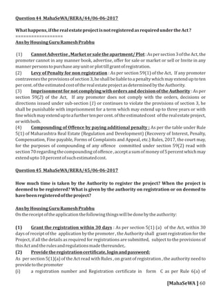 Question44 MahaSeWA/RERA/44/06-06-2017
Whathappens,iftherealestateprojectisnotregisteredasrequiredundertheAct?
==================
AnsbyHousingGuruRameshPrabhu
(1) CannotAdvertise,Marketorsaletheapartment/Plot:Aspersection3oftheAct,the
promoter cannot in any manner book, advertise, oﬀer for sale or market or sell or Invite in any
mannerpersonstopurchaseanyunitorplottillgrantofregistration.
(2) Levy of Penalty for non registration : As per section 59(1) of the Act, If any promoter
contravenestheprovisionsofsection3,heshallbeliabletoapenaltywhichmayextenduptoten
percent.oftheestimatedcostoftherealestateprojectasdeterminedbytheAuthority.
(3) Imprisonment for not complying with orders and decision of the Authority : As per
section 59(2) of the Act, If any promoter does not comply with the orders, decisions or
directions issued under sub-section (1) or continues to violate the provisions of section 3, he
shall be punishable with imprisonment for a term which may extend up to three years or with
inewhichmayextenduptoafurthertenpercent.oftheestimatedcost oftherealestateproject,
orwithboth.
(4) Compounding of Oﬀence by paying additional penalty : As per the table under Rule
5(1) of Maharashtra Real Estate (Regulation and Development) (Recovery of Interest, Penalty,
Compensation, Fine payable, Forms of Complaints and Appeal, etc.) Rules, 2017, the court may,
for the purposes of compounding of any oﬀence committed under section 59(2) read with
section70regardingthecompoundingofoﬀence,acceptasumofmoneyof5percentwhichmay
extendupto10percentofsuchestimatedcost.
Question45 MahaSeWA/RERA/45/06-06-2017
How much time is taken by the Authority to register the project? When the project is
deemed to be registered? What is given by the authority on registration or on deemed to
havebeenregisteredoftheproject?
AnsbyHousingGuruRameshPrabhu
Onthereceiptoftheapplicationthefollowingthingswillbedonebytheauthority:
(1) Grant the registration within 30 days : As per section 5(1) (a) of the Act, within 30
days of receipt of the application by the promoter , the Authority shall grant registration for the
Project, if all the details as required for registrations are submitted, subject to the provisions of
thisActandtherulesandregulationsmadethereunder,.
(2) Providetheregistrationcerti icate,loginandpassword:
As per section 5(1)(a) of the Act read with Rules , on grant of registration , the authority need to
providetothepromoter
(i) a registration number and Registration certi icate in form C as per Rule 6(a) of
[MahaSeWA ] 60
 