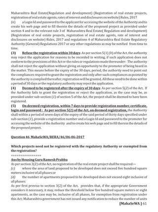 Maharashtra Real Estate(Regulation and development) (Registration of real estate projects,
registrationofrealestateagents,ratesofinterestanddisclosuresonwebsite)Rules,2017
(ii) aLoginIdandpasswordtotheapplicantforaccessingthewebsiteoftheAuthorityandto
create his web page and to ill therein the details of the proposed project as provided under
section 4 and in the relevant rule 3 of Maharashtra Real Estate( Regulation and development)
(Registration of real estate projects, registration of real estate agents, rate of interest and
disclosures on website) Rules, 2017 and regulations 4 of Maharashtra Real Estate Regulatory
Authority (General) Regulations 2017 or any other regulations as may be noti ied from time to
time.
(3) Refusetheregistrationwithin30days:Aspersection5(1)(b)oftheAct,theauthority
may reject the application for reasons to be recorded in writing, if such application does not
conformtotheprovisionsofthisActortherulesorregulationsmadethereunder: Theauthority
shall not reject the application without giving an opportunity to the promoter of being heard in
the matter. This means before the expiry of the 30 days, period, the authority need to point out
thecompliancesrequiredtogranttheregistrationandonlyaftersuchcompliancesaspointedby
theauthorityiscompliedthereafter,registrationwillbegranted.Alltheseneedtobedonewithin
aperiodof30daysortheregulatoryauthoritymayrejecttheapplication.
(4) Deemed to be registered after the expiry of 30 days: As per section 5(2) of the Act, If
the Authority fails to grant the registration or reject the application, as the case may be, as
provided under sub-section (1) of section 5 of the Act, the project shall be deemed to have been
registered.
(5) On deemed registration, within 7 days to provide registration number, certi icate,
login and password : As per section 5(2) of the Act, on deemed registration, the Authority
shall within a period of seven days of the expiry of the said period of thirty days speci ied under
sub-section (1), provide a registration number and a Login Id and password to the promoter for
accessingthewebsiteoftheAuthority and tocreatehisweb page and to illthereinthedetailsof
theproposedproject.
Question46 MahaSeWA/RERA/46/06-06-2017
Which projects need not be registered with the regulatory Authority or exempted from
theregistration?
================
AnsbyHousingGuruRameshPrabhu
Aspersection3(2)oftheAct,noregistrationoftherealestateprojectshallberequired—
(c) where the area of land proposed to be developed does not exceed ive hundred square
metersinclusiveofallphasesor
(d) the number of apartments proposed to be developed does not exceed eight inclusive of
allphases:
As per irst proviso to section 3(2) of the Act, provides that, if the appropriate Government
considers it necessary, it may, reduce the threshold below ive hundred square meters or eight
apartments, as the case may be, inclusive of all phases, for exemption from registration under
this Act; Maharashtra government has not issued any noti ication to reduce the number of units
[MahaSeWA ] 61
 