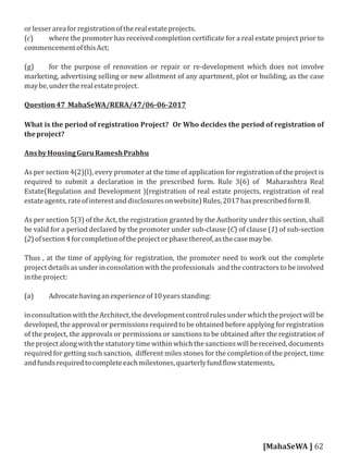 orlesserareaforregistrationoftherealestateprojects.
(c) where the promoter has received completion certi icate for a real estate project prior to
commencementofthisAct;
(g) for the purpose of renovation or repair or re-development which does not involve
marketing, advertising selling or new allotment of any apartment, plot or building, as the case
maybe,undertherealestateproject.
Question47 MahaSeWA/RERA/47/06-06-2017
What is the period of registration Project? Or Who decides the period of registration of
theproject?
AnsbyHousingGuruRameshPrabhu
As per section 4(2)(l), every promoter at the time of application for registration of the project is
required to submit a declaration in the prescribed form. Rule 3(6) of Maharashtra Real
Estate(Regulation and Development )(registration of real estate projects, registration of real
estateagents,rateofinterestanddisclosuresonwebsite)Rules,2017hasprescribedformB.
As per section 5(3) of the Act, the registration granted by the Authority under this section, shall
be valid for a period declared by the promoter under sub-clause (C) of clause (1) of sub-section
(2)ofsection4forcompletionoftheprojectorphasethereof,asthecasemaybe.
Thus , at the time of applying for registration, the promoter need to work out the complete
project details as under in consolation with the professionals and the contractors to be involved
intheproject:
(a) Advocatehavinganexperienceof10yearsstanding:
inconsultationwiththeArchitect,thedevelopmentcontrolrulesunderwhichtheprojectwillbe
developed, the approval or permissions required to be obtained before applying for registration
of the project, the approvals or permissions or sanctions to be obtained after the registration of
theprojectalongwiththestatutorytimewithinwhichthesanctionswillbereceived,documents
required for getting such sanction, diﬀerent miles stones for the completion of the project, time
andfundsrequiredtocompleteeachmilestones,quarterlyfund lowstatements,
[MahaSeWA ] 62
 