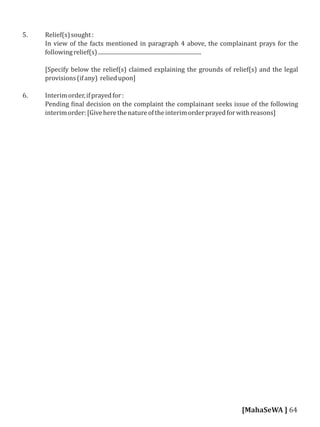 5. Relief(s)sought:
In view of the facts mentioned in paragraph 4 above, the complainant prays for the
followingrelief(s).........................................................................
[Specify below the relief(s) claimed explaining the grounds of relief(s) and the legal
provisions(ifany) reliedupon]
6. Interimorder,ifprayedfor:
Pending inal decision on the complaint the complainant seeks issue of the following
interimorder:[Giveherethenatureoftheinterimorderprayedforwithreasons]
[MahaSeWA ] 64
 