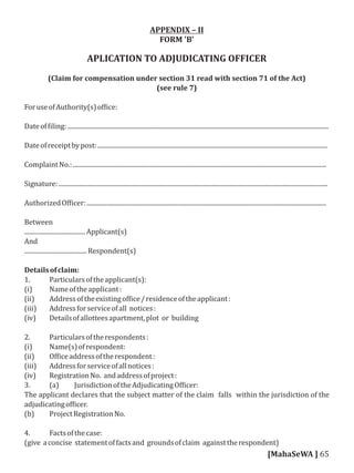 APPENDIX – II
FORM 'B'
APLICATION TO ADJUDICATING OFFICER
(Claim for compensation under section 31 read with section 71 of the Act)
(see rule 7)
ForuseofAuthority(s)of ice:
Dateof iling:.......................................................................................................................................................................
Dateofreceiptbypost:...................................................................................................................................................
ComplaintNo.:..................................................................................................................................................................
Signature:............................................................................................................................................................................
AuthorizedOf icer:.........................................................................................................................................................
Between
.......................................Applicant(s)
And
........................................Respondent(s)
Detailsofclaim:
1. Particularsoftheapplicant(s):
(i) Nameoftheapplicant:
(ii) Addressoftheexistingof ice/residenceoftheapplicant:
(iii) Addressforserviceofall notices:
(iv) Detailsofallotteesapartment,plot or building
2. Particularsoftherespondents:
(i) Name(s)ofrespondent:
(ii) Of iceaddressoftherespondent:
(iii) Addressforserviceofallnotices:
(iv) RegistrationNo. andaddressofproject:
3. (a) JurisdictionoftheAdjudicatingOf icer:
The applicant declares that the subject matter of the claim falls within the jurisdiction of the
adjudicatingof icer.
(b) ProjectRegistrationNo.
4. Factsofthecase:
(give aconcise statementoffactsand groundsofclaim againsttherespondent)
[MahaSeWA ] 65
 
