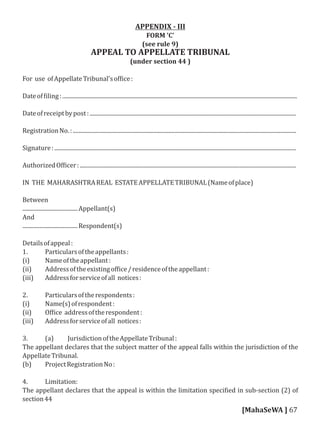 APPENDIX - III
FORM 'C'
(see rule 9)
APPEAL TO APPELLATE TRIBUNAL
(under section 44 )
For use ofAppellateTribunal'sof ice:
Dateof iling:......................................................................................................................................................................
Dateofreceiptbypost:..................................................................................................................................................
RegistrationNo.:..............................................................................................................................................................
Signature:...........................................................................................................................................................................
AuthorizedOf icer:.........................................................................................................................................................
IN THE MAHARASHTRAREAL ESTATEAPPELLATETRIBUNAL(Nameofplace)
Between
.......................................Appellant(s)
And
.......................................Respondent(s)
Detailsofappeal:
1. Particularsoftheappellants:
(i) Nameoftheappellant:
(ii) Addressoftheexistingof ice/residenceoftheappellant:
(iii) Addressforserviceofall notices:
2. Particularsoftherespondents:
(i) Name(s)ofrespondent:
(ii) Of ice addressoftherespondent:
(iii) Addressforserviceofall notices:
3. (a) JurisdictionoftheAppellateTribunal:
The appellant declares that the subject matter of the appeal falls within the jurisdiction of the
AppellateTribunal.
(b) ProjectRegistrationNo:
4. Limitation:
The appellant declares that the appeal is within the limitation speci ied in sub-section (2) of
section44
[MahaSeWA ] 67
 