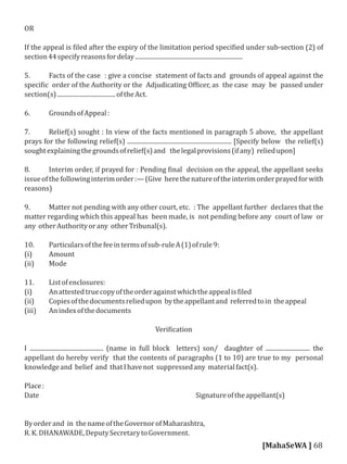 OR
If the appeal is iled after the expiry of the limitation period speci ied under sub-section (2) of
section44specifyreasonsfordelay......................................................................
5. Facts of the case : give a concise statement of facts and grounds of appeal against the
speci ic order of the Authority or the Adjudicating Of icer, as the case may be passed under
section(s)......................................oftheAct.
6. GroundsofAppeal:
7. Relief(s) sought : In view of the facts mentioned in paragraph 5 above, the appellant
prays for the following relief(s) .................................................................... [Specify below the relief(s)
soughtexplainingthegroundsofrelief(s)and thelegalprovisions(ifany) reliedupon]
8. Interim order, if prayed for : Pending inal decision on the appeal, the appellant seeks
issueofthefollowinginterimorder:—(Give herethenatureoftheinterimorderprayedforwith
reasons)
9. Matter not pending with any other court, etc. : The appellant further declares that the
matter regarding which this appeal has been made, is not pending before any court of law or
any otherAuthorityorany otherTribunal(s).
10. Particularsofthefeeintermsofsub-ruleA(1)ofrule9:
(i) Amount
(ii) Mode
11. Listofenclosures:
(i) Anattestedtruecopyoftheorderagainstwhichtheappealis iled
(ii) Copiesofthedocumentsreliedupon bytheappellantand referredtoin theappeal
(iii) Anindexofthedocuments
Veri ication
I ................................................ (name in full block letters) son/ daughter of ............................. the
appellant do hereby verify that the contents of paragraphs (1 to 10) are true to my personal
knowledgeand belief and thatIhavenot suppressedany materialfact(s).
Place:
Date Signatureoftheappellant(s)
Byorderand in thenameoftheGovernorofMaharashtra,
R.K.DHANAWADE,DeputySecretarytoGovernment.
[MahaSeWA ] 68
 