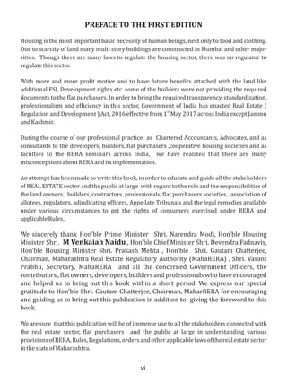 vi
PREFACE TO THE FIRST EDITION
Housing is the most important basic necessity of human beings, next only to food and clothing.
Due to scarcity of land many multi story buildings are constructed in Mumbai and other major
cities. Though there are many laws to regulate the housing sector, there was no regulator to
regulatethissector.
With more and more pro it motive and to have future bene its attached with the land like
additional FSI, Development rights etc. some of the builders were not providing the required
documents to the lat purchasers. In order to bring the required transparency, standardization,
professionalism and ef iciency in this sector, Government of India has enacted Real Estate (
st
Regulation and Development ) Act, 2016 eﬀective from 1 May 2017 across India except Jammu
andKashmir.
During the course of our professional practice as Chartered Accountants, Advocates, and as
consultants to the developers, builders, lat purchasers ,cooperative housing societies and as
faculties to the RERA seminars across India, we have realized that there are many
misconceptionsaboutRERAanditsimplementation.
An attempt has been made to write this book, in order to educate and guide all the stakeholders
of REAL ESTATE sector and the public at large with regard to the role and the responsibilities of
the land owners, builders, contractors, professionals, lat purchasers societies, association of
allotees, regulators, adjudicating of icers, Appellate Tribunals and the legal remedies available
under various circumstances to get the rights of consumers exercised under RERA and
applicableRules..
We sincerely thank Hon'ble Prime Minister Shri. Narendra Modi, Hon'ble Housing
Minister Shri. M Venkaiah Naidu , Hon'ble Chief Minister Shri. Devendra Fadnavis,
Hon'ble Housing Minister Shri. Prakash Mehta , Hon'ble Shri. Gautam Chatterjee,
Chairman, Maharashtra Real Estate Regulatory Authority (MahaRERA) , Shri. Vasant
Prabhu, Secretary, MahaRERA and all the concerned Government Of icers, the
contributors , lat owners, developers, builders and professionals who have encouraged
and helped us to bring out this book within a short period. We express our special
gratitude to Hon'ble Shri. Gautam Chatterjee, Chairman, MaharRERA for encouraging
and guiding us to bring out this publication in addition to giving the foreword to this
book.
We are sure that this publication will be of immense use to all the stakeholders connected with
the real estate sector, lat purchasers and the public at large in understanding various
provisionsofRERA,Rules,Regulations,ordersandotherapplicablelawsoftherealestatesector
inthestateofMaharashtra.
 