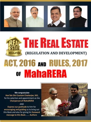 REGULATION
THE REAL ESTATE
(REGULATION AND DEVELOPMENT)
MahaRERA
ACT, 2016ACT, 2016 AND
OF
RULES, 2017
We congratulate
Hon ble Shri Gautam Chatterjee, IAS,
for his selection and appointment as the
Chairperson of MahaRERA
AND
to him forExpress our gratitude
us to bring outencouraging and guiding
this Book and also for giving his foreword
message to this Book Authors.......
 