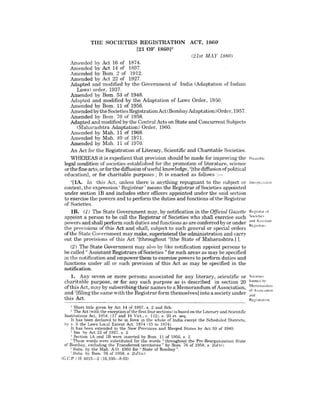 THE SOCIETIES REGISTRATION ACT, 186()1
[21 OF 1860]2
(21st MAY 1860)
Amended by Act 16 of 1874.
Amended by Act 14 of 1897.
Amended by Bom. 2 of 1912.
Amended by Act 22 of 1927.
Adapted and modified by the Government of India (Adaptation of Indian
Laws) order, 1937.
Amended by Bom. 53 of 1948.
Adapted and modified by the Adaptation of Laws Order, 1950.
Amended by Born. 11 of 1956.
Amended by the Societies Registration Act (Bombay Adaptation) Order, 1957.
Amended bv Born. 76 of 1958.
Adapted and modified by the Central Acts on State and Concurrent Subjects
(Maharashtra Adaptation) Order, 1960.
Amended by Mah. 11 of 1968.
Amended by Mah. 49 of 1971.
Amended by Mah. 11 of 1976.
An Act for the Registration of Literary, Scientific and Charitable Societies.
WHEREAS it is expedient that provision should be made for improving the
legal condition of societies established for the promotion of literature, science
or the fine arts, or for the diffusion ofuseful knowledge, 3[the diffusion ofpolitical
education], or for charitable purposes; It is enacted as follows :-
<I[IA. In this Act, unless there is anything repugnant to the subject or
context, the expression' Registrar' means the Registrar of Societies appointed
under section IB and includes other officers appointed under the said section
to exercise the powers and to perforn1 the duties and functions ofthe Registrar
of Societies.
IE. (1) The State Government may, by notification in the Official Gazette
appoint a person to be call the Registrar of Societies who shall exercise such
powers and shall perform such duties and functions as are conferred by or under
the provisions of this Act and shall, subject to such general or special orders
ofthe State Government may make, superintend the administration and carry
out the provisions of this Act 5[throughout G[the State of Maharashtra.] ].
(2) The State Government may also by like notification appoint persons to
be called" Assistant Registrars of Societies" for such areas as may be specified
in the notification and empower them to exercise powers to perform duties and
functions under all or such provision of this Act as may be specified in the
notification.
1. Any seven or more persons associated for any literary, scientific or
charitable purpose, or for any such purpose as is described in section 20
of this Act, may by subscribing their names to a Memorandum of Association,
and 7[filingthe same with the Registrar form themselves] into a society under
this Act.
1 Short title given by Act 14 of 1897, s. 2 and Sch.
2 The Act (with the exception of the first four sections) is based on the Literary and Scientific
Institutions Act, 1854, (17 and 18 Vict., c. 112). s. 20 et. seq.
It has been declared to be in force in the whole of India except the Scheduled Districts,
by s. 3 the Laws Local Extent Act, 1874 (15 to 1874).
. It has been extended to the New Provinces and Merged States by Act 59 of 1949.
3 Ins by Act 22 of 1927, s. 2.
I Section lA and IB were ins'erted by Born. 11 of 1956, s. 2.
; These words were substituted for the words" throughout the Pre-Reorganisation State
of Bombay, excluding the Transferred territories" by Born. 76 of 1958, s. 2(d)(i).
"Subs. by the Mah. A.O. 1960 for" State of Bombay".
j Subs. by Born. 76 of 1958. s. 2(d)Cii).
(G.C.P.) H 4015-2 (10,100-8-03)
Preamble
Interrrd:llion
Reglstral of
Societies
and Assistant
Registrars
Societies
formed by
Memorandum
of AssoL'lation
and
Registration.
 