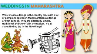 WEDDINGS IN MAHARASHTRA
While most weddings in the country take with a lot
of pomp and splendor, Maharashtrian weddings
are not quite so. They are classically simple,
traditional and cheerful in themselves. It’s all
about finding joy in the little things!
 