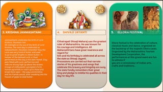 3. KRISHNA JANMASHTAMI 5. ELLORA FESTIVAL
4. SHIVAJI JAYANTI
Janmashtami celebrates the birth of Lord
Krishna. Devotees fast
till midnight on the eve of the birth of Lord
Krishna. The next day is celebrated as
Gokulashtami. Devotees remember how the
Lord was very fond of butter and used
to go to great lengths to obtain butter. In
honour of the beloved Lord, a ritual
performed on this day is the dahi-handi. Clay
pots filled with curd, puffed rice and
milk are strung high up above the streets.
Groups of enthusiastic youngsters form
human pyramids to reach up to these and
break them open – the way Lord Krishna
and his friends would, after sneaking into the
houses of gopis to steal butter.
Chhatrapati Shivaji Maharaj was the greatest
ruler of Maharashtra. He was known for
his courage and intelligence. All
Maharashtrians have great reverence and
regard for
him and his birthday is celebrated all across
the state as Shivaji Jayanti.
Processions are carried out that narrate
stories of his greatness and songs that
celebrate this bravery and kingship are sung.
The state fondly remembers their great
king and pledge to imbibe his qualities in their
day-to-day life.
Ellora festival is the celebration of culture,
classical music and dance, organized on
the backdrop of the majestic Ellora caves.
Organized by the Maharashtra Tourism
Development Corporation, the
performances at this grand event are fun
to witness if
you are a connoisseur of Indian arts,
crafts and traditions..
 