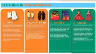 CLOTHING IN MAHARASHTRA
1. DHOTI 2. KURTA / SHIRT 3. SAREES 3. CHOLIS
The men in Maharashtra usually wear a
dhoti. A dhoti is a single piece of cloth
that is tucked around one's waist, and
it covers the entire leg till the ankle.
Dhotis are secured by making five
tucks on each side, and then the loose
ends are put in at the back. Dhotis are
usually saffron or cream or white in
colour. Dhotis are an unstitched piece
of clothing that do not require any
proper measurements as one could
make it however tight or loose they
wished it to be.
Maharashtrian men usually wear Kurtas
above their dhoti. The tops are made up of
cotton These tops are thin and loose,
generally white in color.
The Maharashtrian men occasionally wear
waistcoat called Bandi. Bandi is a sleeveless
jacket or coat. They are worn above their
shirts. Bandi made the Maharashtrian attire
look more formal and proper.
The men usually wear simple but sturdy
footwear. Their footwears are open sandals
making it comfortable for them to wear. The
sandals are strong and are made up of
leather.
Women wear sarees that are 9 yards long.
The saree is tucked in the middle giving it
a similar look to the dhoti. The rest of the
saree is wrapped around the upper body
of the women. This type of saree is
usually called Lugade. There were many
variations in how women wear their
saree. Some only wear knee length
sarees. Some wear it in a skirt manner
without the tuck in the middle. But the 9-
yard saree is the traditional costume of
women in Maharashtra.
The Maharashtrian women wear choli
or blouse underneath the saree. It is the
'top' or shirt that they wear to cover
their upper body. The choli covers half
of the torso. the blouses are short, or
half sleeved that have hooks in the
front making it easier for the women to
wear them. Similar to men's clothing,
women's clothing is also made up of
cotton and sometimes of silk. The
commonly found colors in
Maharashtrian sarees are green and red
and sometimes even Kesari (yellow)
color.
 