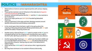 POLITICS IN MAHARASHTRA
• Maharashtra is home to various regional parties with various rallying
points
• These parties maintain a lot of influence in the state due to linguistic
and cultural diversity of the state
• However national level parties like the BJP and the INC also maintain a
lot of influence
• One of the major parties are SHIV SENA founded by Balasaheb
Thackrey
• They are dominant in the state and their ideology revolves around
Marathi ethnocentrism and Hindutva nationalism
• In the recent years there has been a split in the party where the
majority of the party led by Eknath Shinde joined hands with BJP and
pushed the Udhav Thackeray faction out.
• Another party is Sharad Pawar's NCP which is similar to the INC as it is
a breakout party from the congress and recently there was a split in
the NCP when Ajit Pawar joined the BJP and Shinde shiv sena alliance.
• Another party is Raj Thackrey’s MNS which was founded in 2006 and
is a very FAR-RIGHT version of the Shiv Sena but electorally the party
has very little influence having only one seat in the Maharashtra
Vidhan Sabha.
• Other parties like AIMIM and CPI and various other regional parties
exist
• But they have minimum to non existent influence electorally.
 
