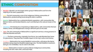 ETHNIC COMPOSITION
• Marathis: Marathi's are the largest ethnic group in Maharashtra and form the
majority of the state's population.
• Kolis: The Koli community is one of the indigenous fishing communities of
Maharashtra, predominantly found along the state's coastline.
• Muslims: Maharashtra has a substantial Muslim population, with communities like
Memon, Bohra, and Konkani Muslims, each contributing to the cultural mosaic of the
state.
• Christians: Christianity has a long history in Maharashtra, with communities like East
Indians, Gonas, and Mangalorean's living in different parts of the state
• Jains: The Jain community in Maharashtra is significant and has a strong presence in
cities like Mumbai and Pune.
• Parsis: The Parsi community, originally from Persia, has made Mumbai their home
for generations. They have had a notable impact on the city's culture and history.
• Buddhists: Maharashtra has several Buddhist communities, with places like Ajanta
and Ellora being important Buddhist pilgrimage sites. The Dalit Buddhist movement,
led by Dr. B.R. Ambedkar, has its roots in the state.
• Adivasis: Maharashtra is home to various Adivasi (indigenous) communities,
including the Varli, Warli, Bhil, and Gond tribes
 