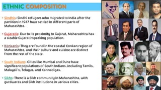 ETHNIC COMPOSITION
• Sindhis: Sindhi refugees who migrated to India after the
partition in 1947 have settled in different parts of
Maharashtra.
• Gujaratis: Due to its proximity to Gujarat, Maharashtra has
a sizable Gujarati-speaking population.
• Konkanis: They are found in the coastal Konkan region of
Maharashtra, and their culture and cuisine are distinct
from the rest of the state.
• South Indians: Cities like Mumbai and Pune have
significant populations of South Indians, including Tamils,
Malayali's, Telugus, and Kannadigas.
• Sikhs: There is a Sikh community in Maharashtra, with
gurdwaras and Sikh institutions in various cities.
 