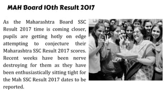 MAH Board 10th Result 2017
As the Maharashtra Board SSC
Result 2017 time is coming closer,
pupils are getting hotly on edge
attempting to conjecture their
Maharashtra SSC Result 2017 scores.
Recent weeks have been nerve
destroying for them as they have
been enthusiastically sitting tight for
the Mah SSC Result 2017 dates to be
reported.
 